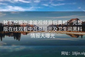 独家挖掘张津瑜视频背后真相：完整版在线观看中吕总暗示及卫生间黑料情报大曝光