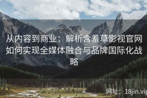 从内容到商业：解析含羞草影视官网如何实现全媒体融合与品牌国际化战略