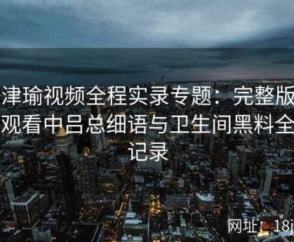 张津瑜视频全程实录专题：完整版在线观看中吕总细语与卫生间黑料全盘记录