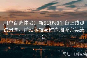 用户首选体验：新91视频平台上线测试分享，前沿科技与时尚潮流完美结合