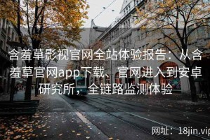 含羞草影视官网全站体验报告：从含羞草官网app下载、官网进入到安卓研究所，全链路监测体验