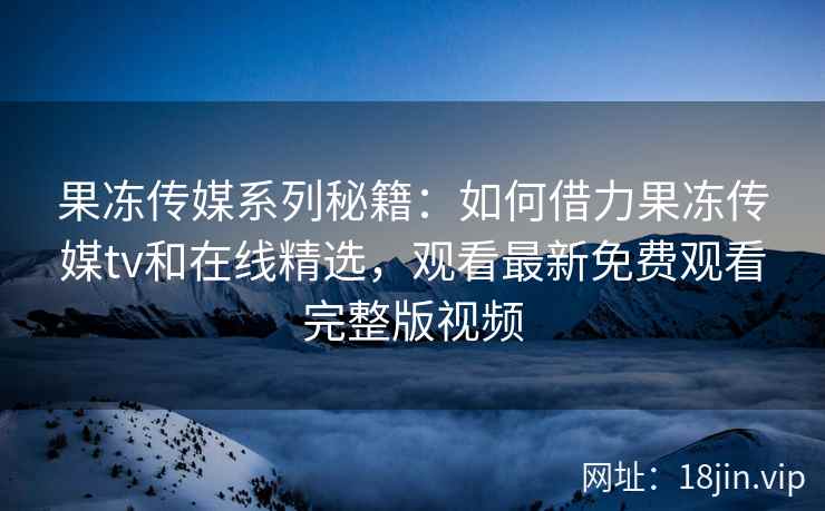 果冻传媒系列秘籍：如何借力果冻传媒tv和在线精选，观看最新免费观看完整版视频