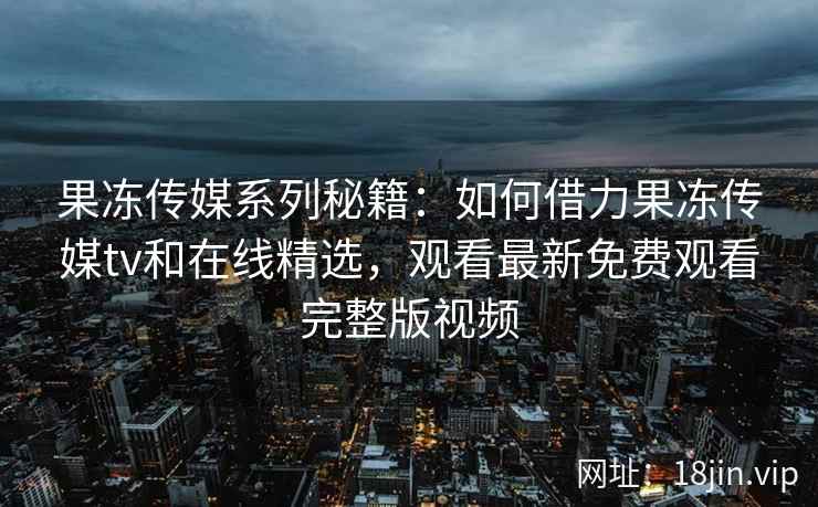 果冻传媒系列秘籍：如何借力果冻传媒tv和在线精选，观看最新免费观看完整版视频