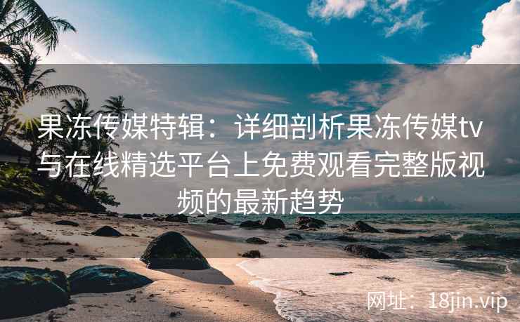果冻传媒特辑：详细剖析果冻传媒tv与在线精选平台上免费观看完整版视频的最新趋势