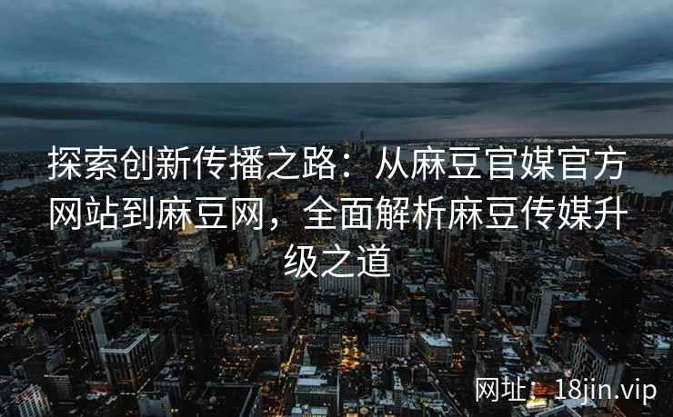 探索创新传播之路：从麻豆官媒官方网站到麻豆网，全面解析麻豆传媒升级之道