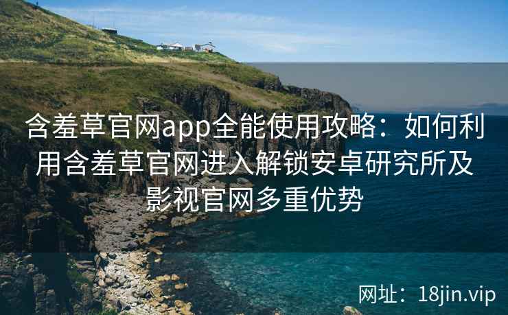 含羞草官网app全能使用攻略：如何利用含羞草官网进入解锁安卓研究所及影视官网多重优势