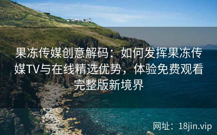 果冻传媒创意解码：如何发挥果冻传媒TV与在线精选优势，体验免费观看完整版新境界