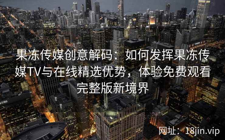 果冻传媒创意解码：如何发挥果冻传媒TV与在线精选优势，体验免费观看完整版新境界