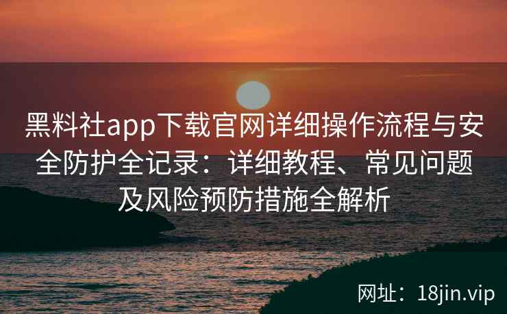 黑料社app下载官网详细操作流程与安全防护全记录：详细教程、常见问题及风险预防措施全解析