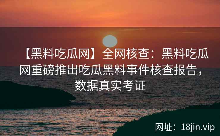 【黑料吃瓜网】全网核查：黑料吃瓜网重磅推出吃瓜黑料事件核查报告，数据真实考证