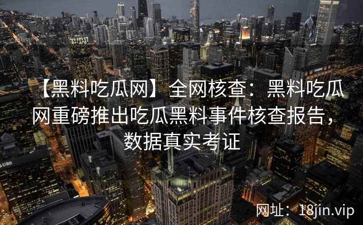 【黑料吃瓜网】全网核查：黑料吃瓜网重磅推出吃瓜黑料事件核查报告，数据真实考证