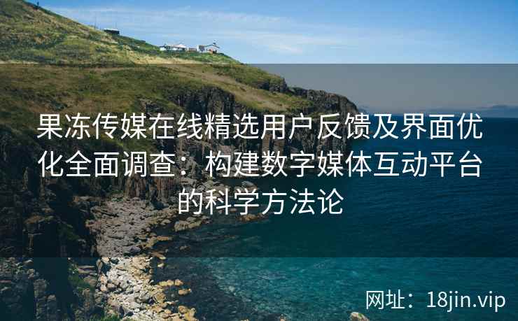 果冻传媒在线精选用户反馈及界面优化全面调查：构建数字媒体互动平台的科学方法论