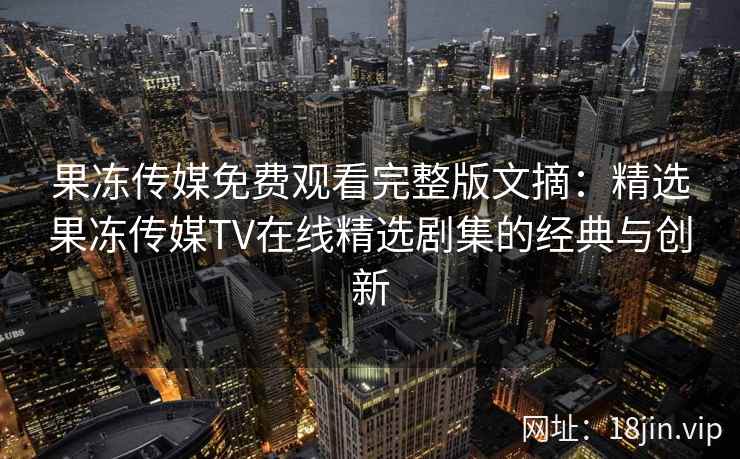 果冻传媒免费观看完整版文摘：精选果冻传媒TV在线精选剧集的经典与创新