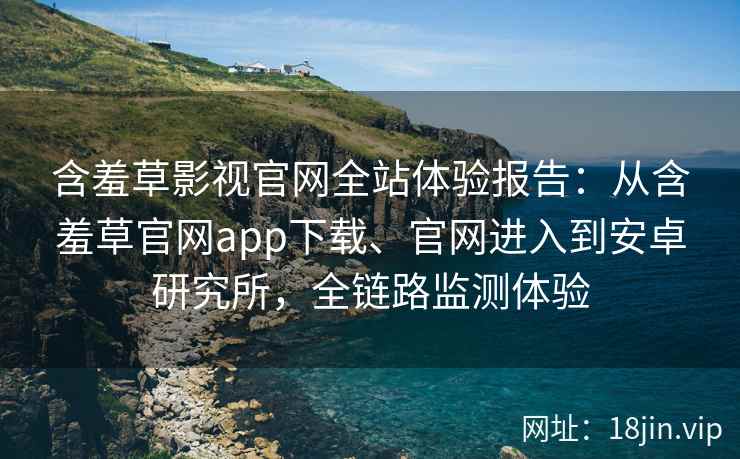 含羞草影视官网全站体验报告：从含羞草官网app下载、官网进入到安卓研究所，全链路监测体验