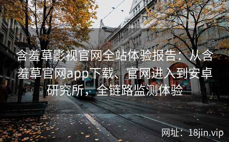 含羞草影视官网全站体验报告：从含羞草官网app下载、官网进入到安卓研究所，全链路监测体验