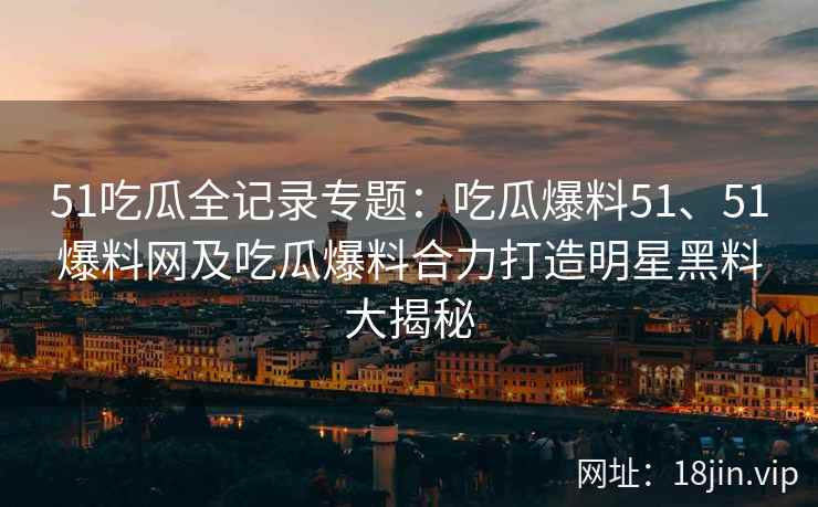 51吃瓜全记录专题：吃瓜爆料51、51爆料网及吃瓜爆料合力打造明星黑料大揭秘