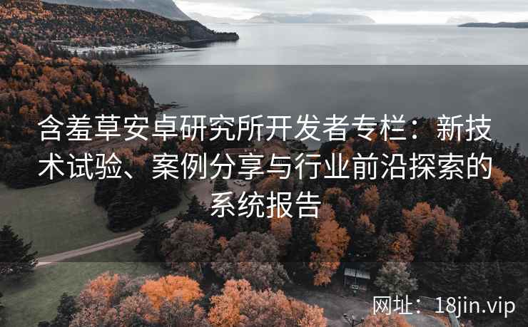 含羞草安卓研究所开发者专栏：新技术试验、案例分享与行业前沿探索的系统报告