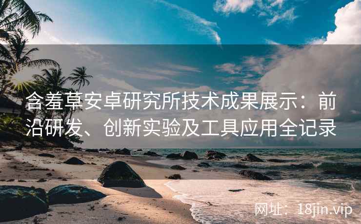 含羞草安卓研究所技术成果展示：前沿研发、创新实验及工具应用全记录