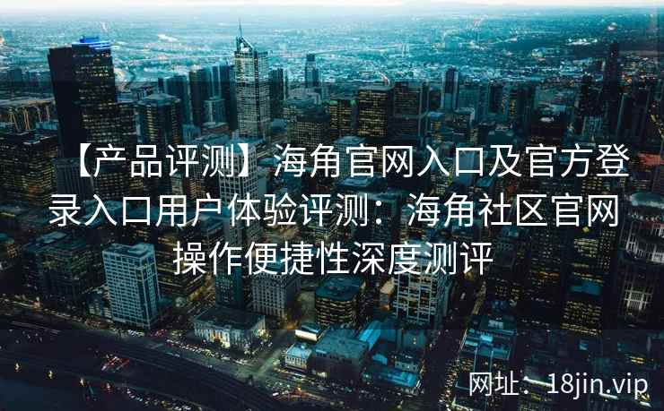【产品评测】海角官网入口及官方登录入口用户体验评测：海角社区官网操作便捷性深度测评