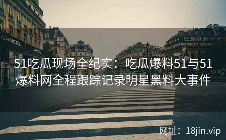 51吃瓜现场全纪实：吃瓜爆料51与51爆料网全程跟踪记录明星黑料大事件