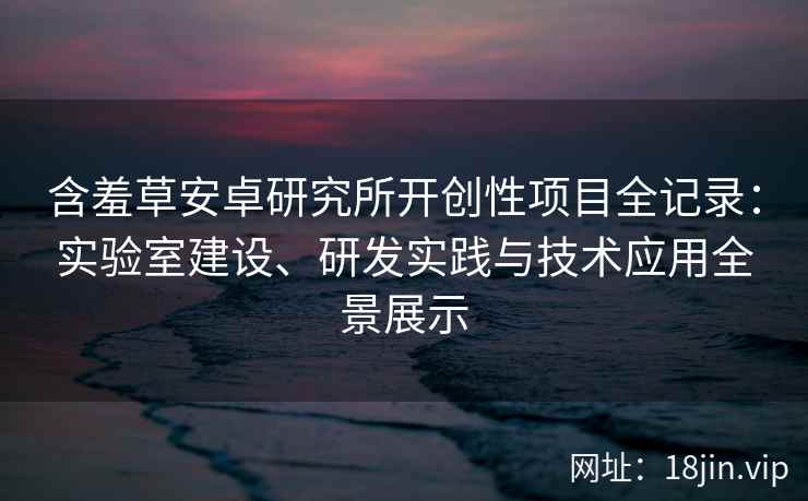 含羞草安卓研究所开创性项目全记录：实验室建设、研发实践与技术应用全景展示