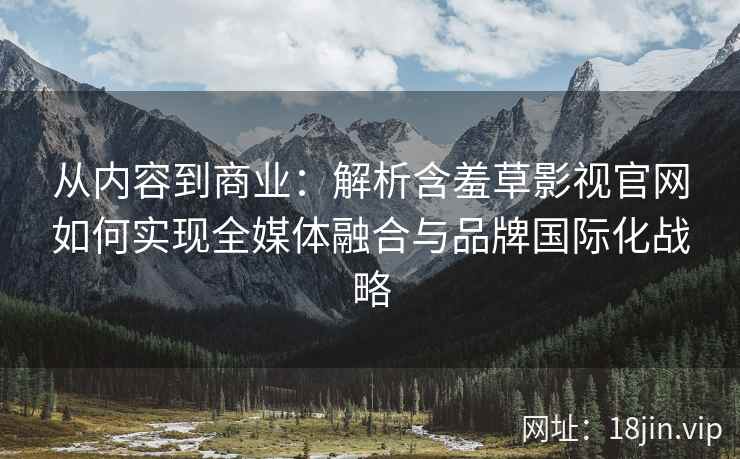 从内容到商业：解析含羞草影视官网如何实现全媒体融合与品牌国际化战略