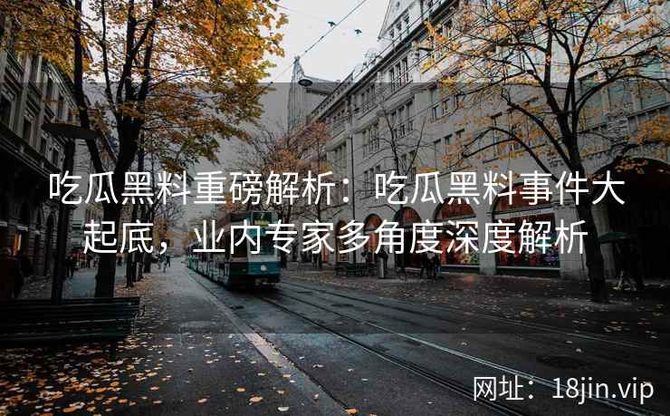 吃瓜黑料重磅解析：吃瓜黑料事件大起底，业内专家多角度深度解析