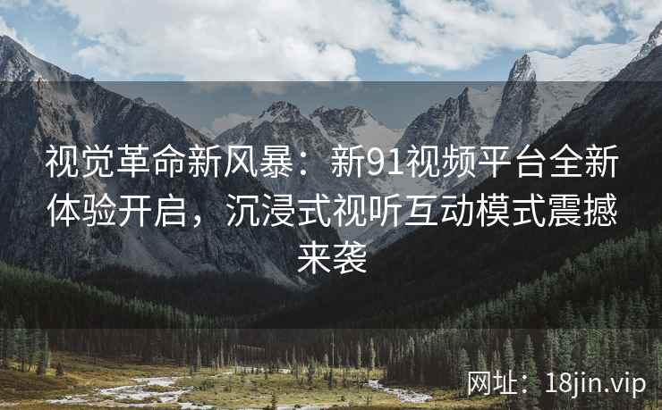 视觉革命新风暴：新91视频平台全新体验开启，沉浸式视听互动模式震撼来袭