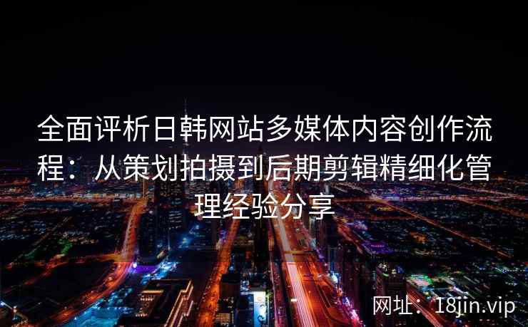 全面评析日韩网站多媒体内容创作流程：从策划拍摄到后期剪辑精细化管理经验分享