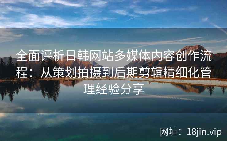 全面评析日韩网站多媒体内容创作流程：从策划拍摄到后期剪辑精细化管理经验分享