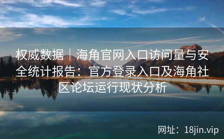 权威数据｜海角官网入口访问量与安全统计报告：官方登录入口及海角社区论坛运行现状分析