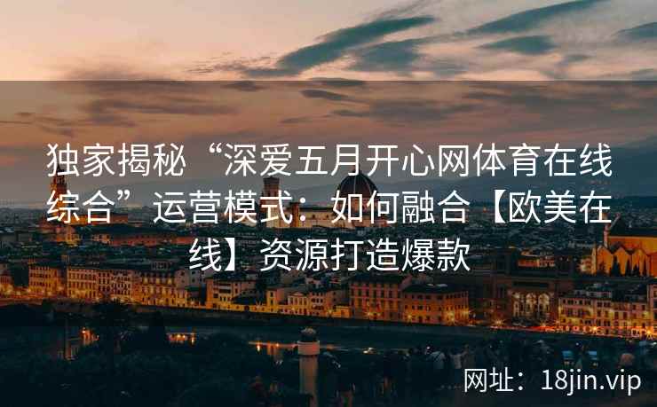 独家揭秘“深爱五月开心网体育在线综合”运营模式：如何融合【欧美在线】资源打造爆款