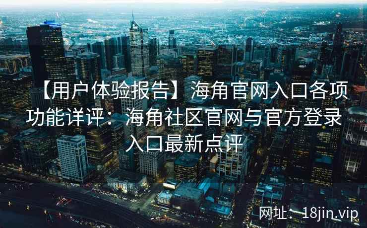 【用户体验报告】海角官网入口各项功能详评：海角社区官网与官方登录入口最新点评