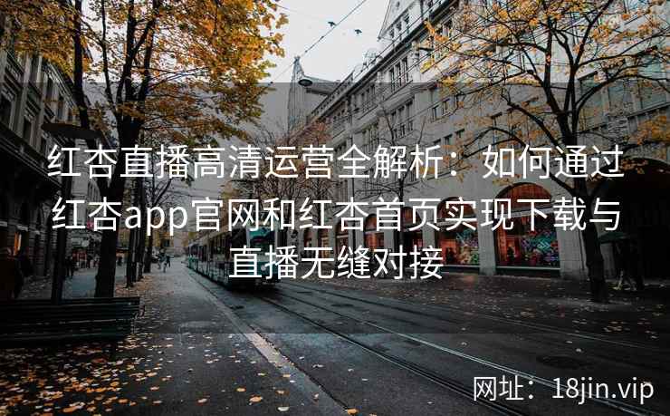红杏直播高清运营全解析：如何通过红杏app官网和红杏首页实现下载与直播无缝对接