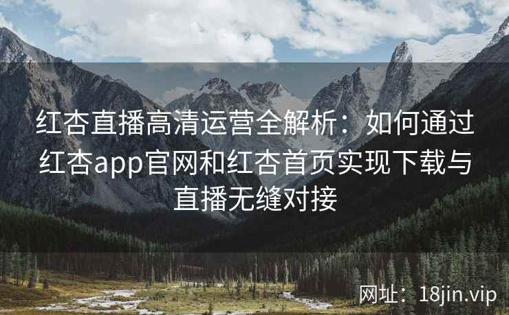 红杏直播高清运营全解析：如何通过红杏app官网和红杏首页实现下载与直播无缝对接