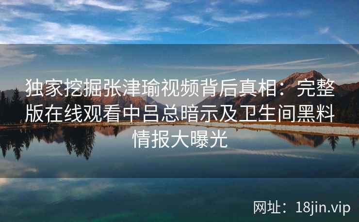 独家挖掘张津瑜视频背后真相：完整版在线观看中吕总暗示及卫生间黑料情报大曝光