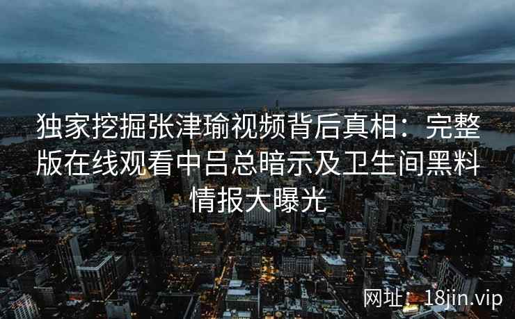 独家挖掘张津瑜视频背后真相：完整版在线观看中吕总暗示及卫生间黑料情报大曝光