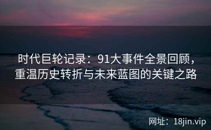 时代巨轮记录：91大事件全景回顾，重温历史转折与未来蓝图的关键之路