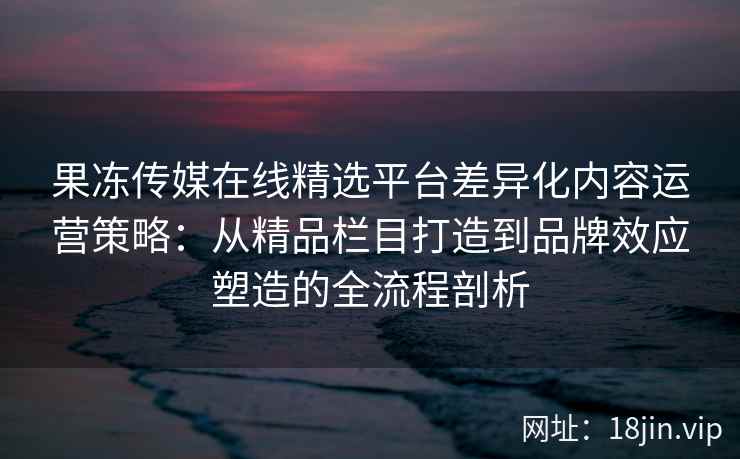 果冻传媒在线精选平台差异化内容运营策略：从精品栏目打造到品牌效应塑造的全流程剖析
