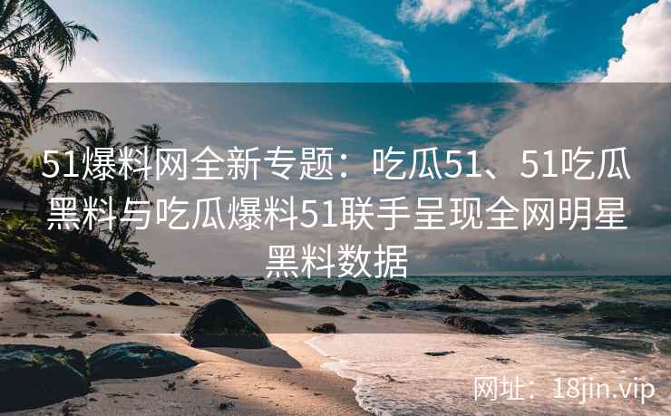 51爆料网全新专题：吃瓜51、51吃瓜黑料与吃瓜爆料51联手呈现全网明星黑料数据