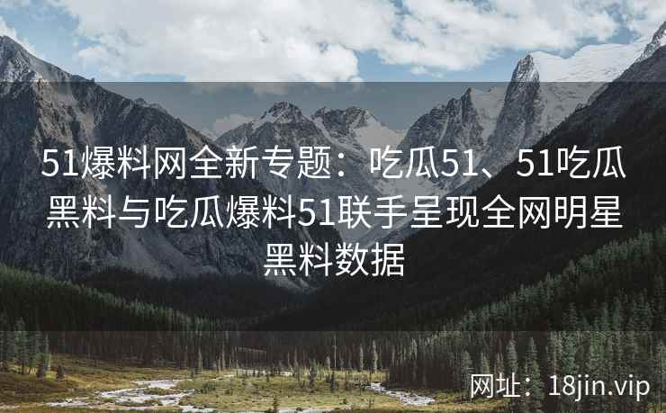 51爆料网全新专题：吃瓜51、51吃瓜黑料与吃瓜爆料51联手呈现全网明星黑料数据