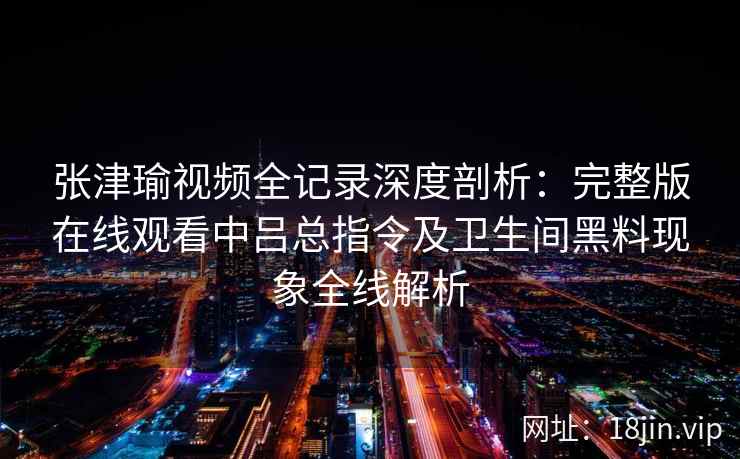 张津瑜视频全记录深度剖析：完整版在线观看中吕总指令及卫生间黑料现象全线解析