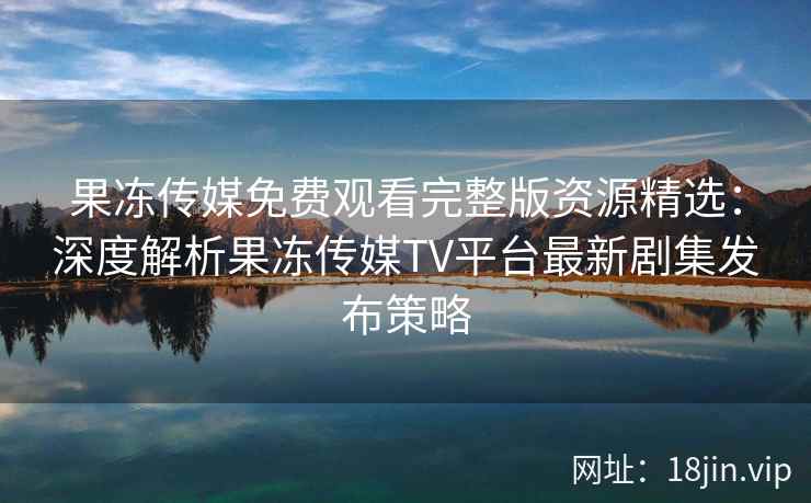 果冻传媒免费观看完整版资源精选：深度解析果冻传媒TV平台最新剧集发布策略