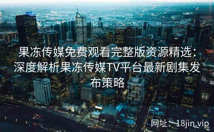 果冻传媒免费观看完整版资源精选：深度解析果冻传媒TV平台最新剧集发布策略