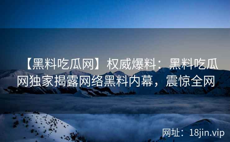 【黑料吃瓜网】权威爆料：黑料吃瓜网独家揭露网络黑料内幕，震惊全网