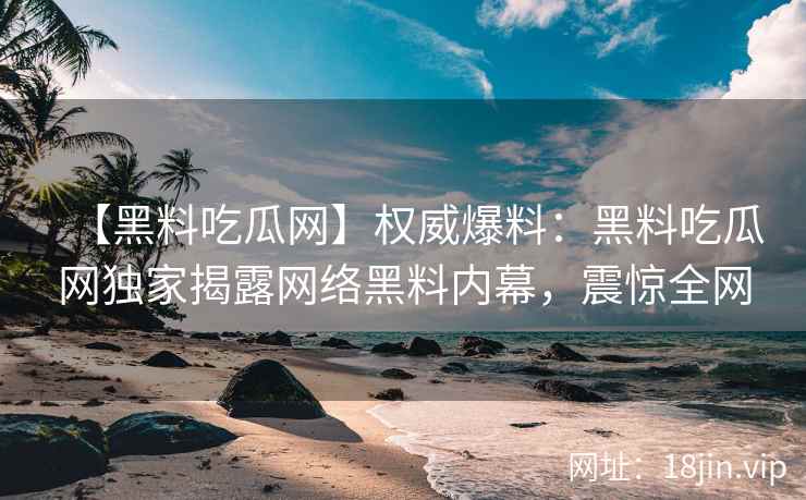 【黑料吃瓜网】权威爆料：黑料吃瓜网独家揭露网络黑料内幕，震惊全网