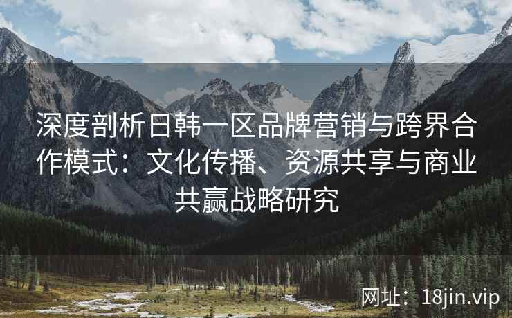 深度剖析日韩一区品牌营销与跨界合作模式：文化传播、资源共享与商业共赢战略研究