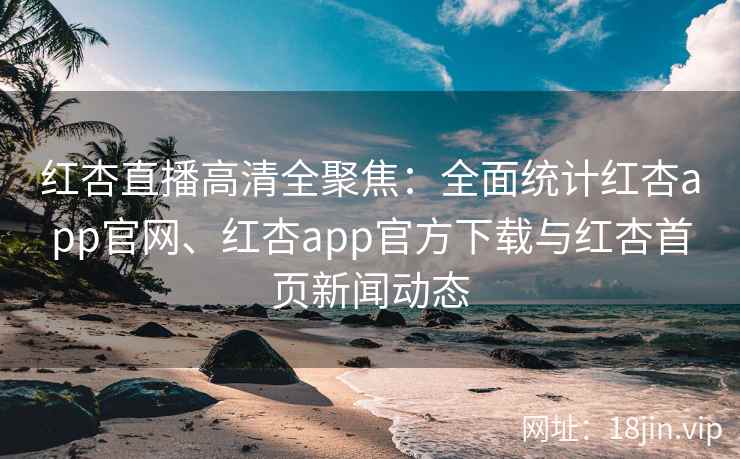 红杏直播高清全聚焦：全面统计红杏app官网、红杏app官方下载与红杏首页新闻动态