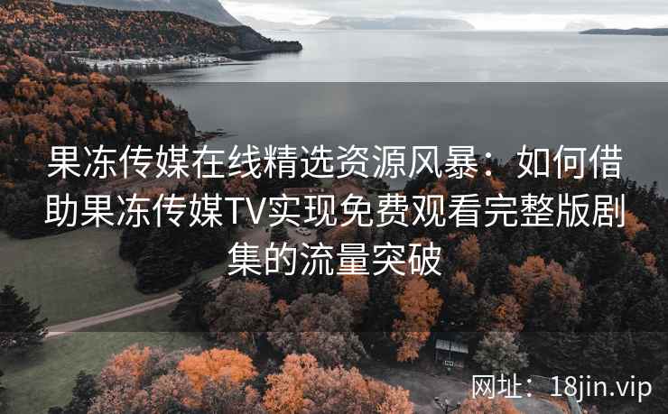果冻传媒在线精选资源风暴：如何借助果冻传媒TV实现免费观看完整版剧集的流量突破
