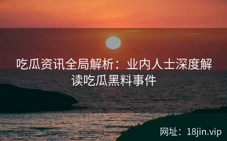 吃瓜资讯全局解析：业内人士深度解读吃瓜黑料事件